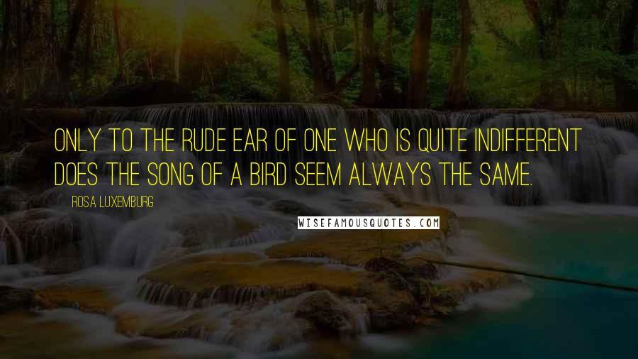 Rosa Luxemburg Quotes: Only to the rude ear of one who is quite indifferent does the song of a bird seem always the same.