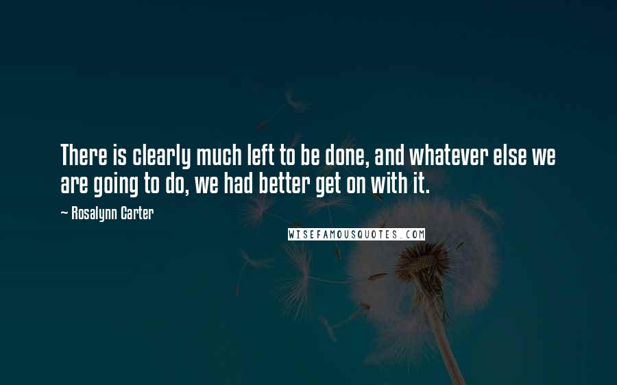 Rosalynn Carter Quotes: There is clearly much left to be done, and whatever else we are going to do, we had better get on with it.