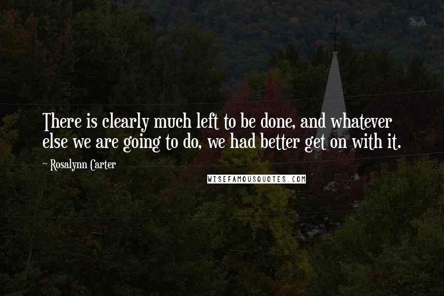 Rosalynn Carter Quotes: There is clearly much left to be done, and whatever else we are going to do, we had better get on with it.