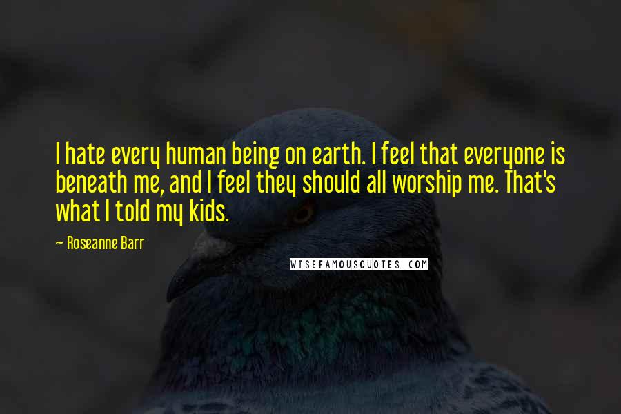 Roseanne Barr Quotes: I hate every human being on earth. I feel that everyone is beneath me, and I feel they should all worship me. That's what I told my kids.