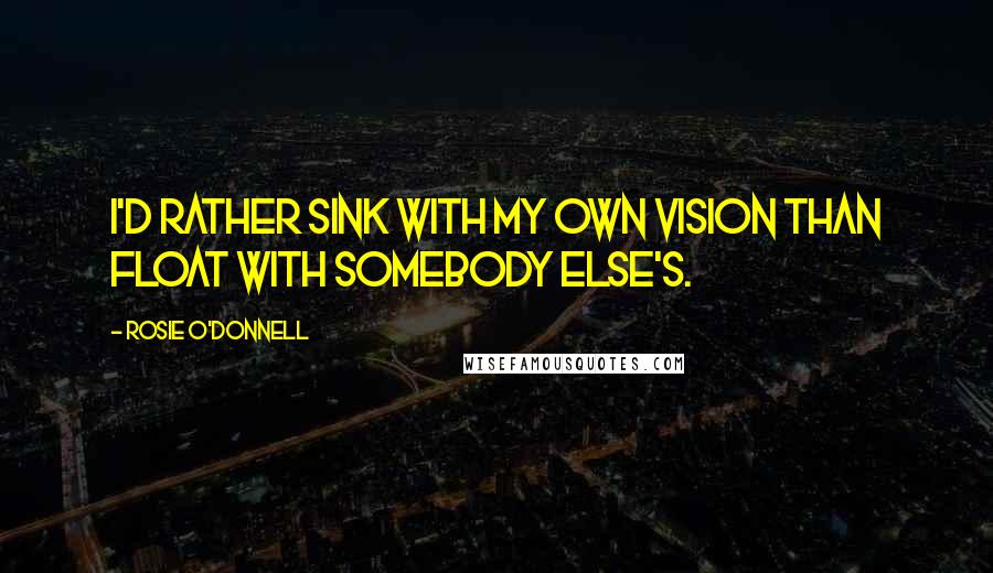 Rosie O'Donnell Quotes: I'd rather sink with my own vision than float with somebody else's.