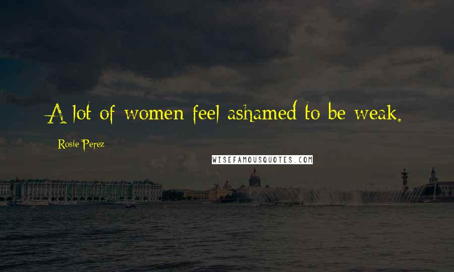 Rosie Perez Quotes: A lot of women feel ashamed to be weak.