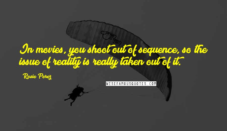 Rosie Perez Quotes: In movies, you shoot out of sequence, so the issue of reality is really taken out of it.