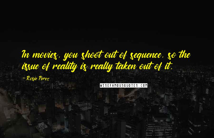 Rosie Perez Quotes: In movies, you shoot out of sequence, so the issue of reality is really taken out of it.