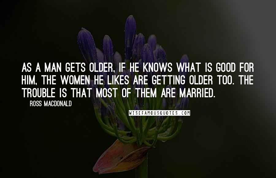 Ross Macdonald Quotes: As a man gets older, if he knows what is good for him, the women he likes are getting older too. The trouble is that most of them are married.