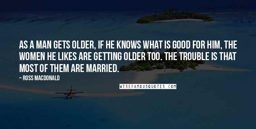 Ross Macdonald Quotes: As a man gets older, if he knows what is good for him, the women he likes are getting older too. The trouble is that most of them are married.