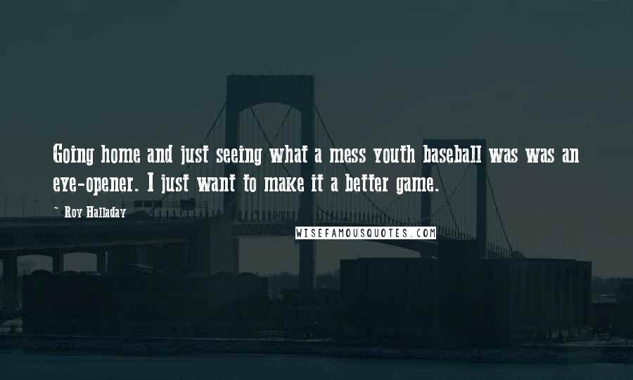 Roy Halladay Quotes: Going home and just seeing what a mess youth baseball was was an eye-opener. I just want to make it a better game.