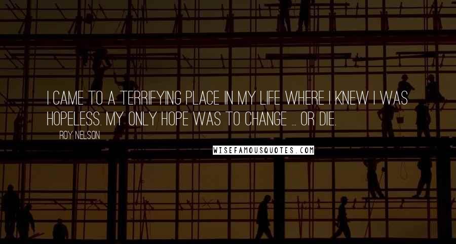 Roy Nelson Quotes: I came to a terrifying place in my life where I knew I was hopeless. My only hope was to change ... or die.