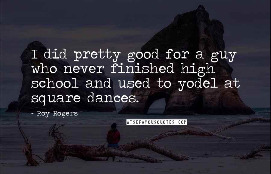 Roy Rogers Quotes: I did pretty good for a guy who never finished high school and used to yodel at square dances.