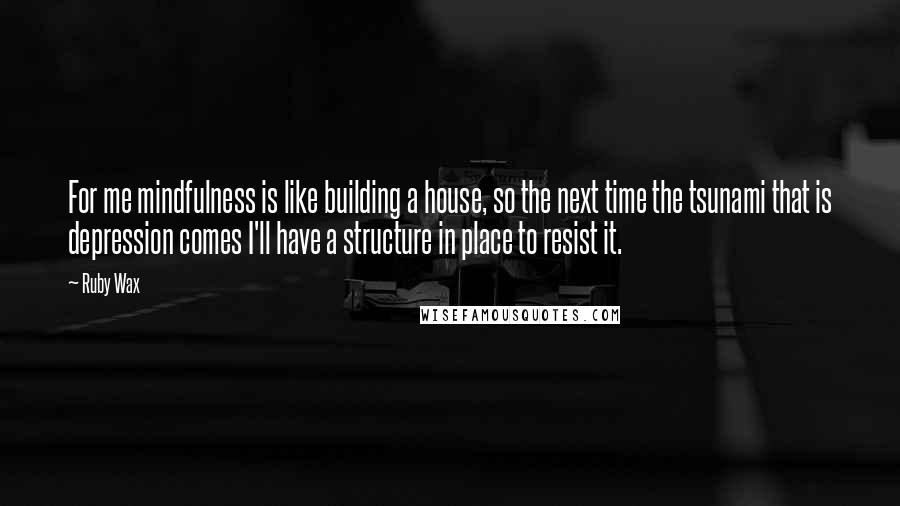 Ruby Wax Quotes: For me mindfulness is like building a house, so the next time the tsunami that is depression comes I'll have a structure in place to resist it.