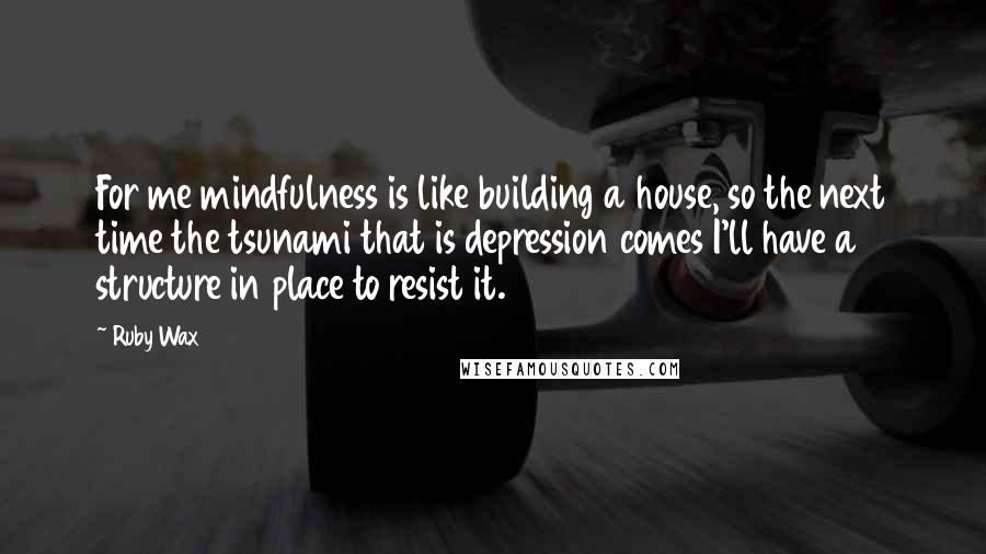 Ruby Wax Quotes: For me mindfulness is like building a house, so the next time the tsunami that is depression comes I'll have a structure in place to resist it.