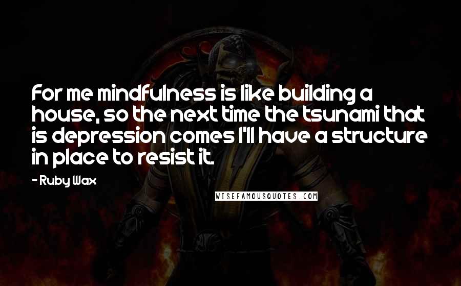 Ruby Wax Quotes: For me mindfulness is like building a house, so the next time the tsunami that is depression comes I'll have a structure in place to resist it.