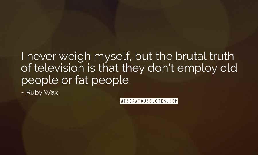 Ruby Wax Quotes: I never weigh myself, but the brutal truth of television is that they don't employ old people or fat people.