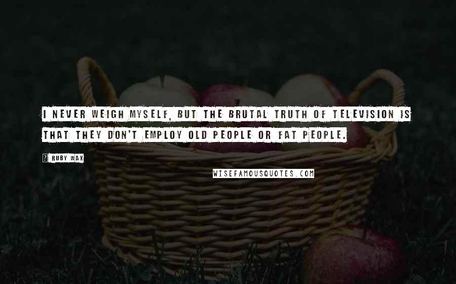 Ruby Wax Quotes: I never weigh myself, but the brutal truth of television is that they don't employ old people or fat people.