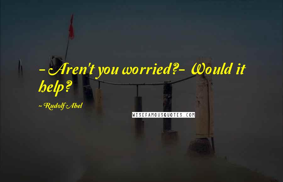 Rudolf Abel Quotes: - Aren't you worried?- Would it help?