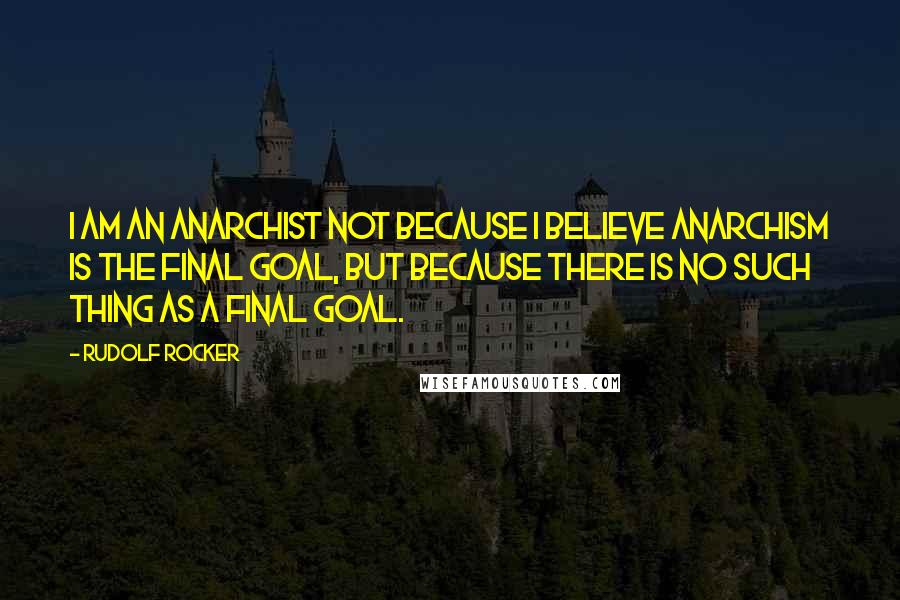 Rudolf Rocker Quotes: I am an Anarchist not because I believe Anarchism is the final goal, but because there is no such thing as a final goal.