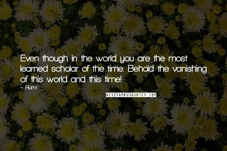 Rumi Quotes: Even though in the world you are the most learned scholar of the time, Behold the vanishing of this world and this time!