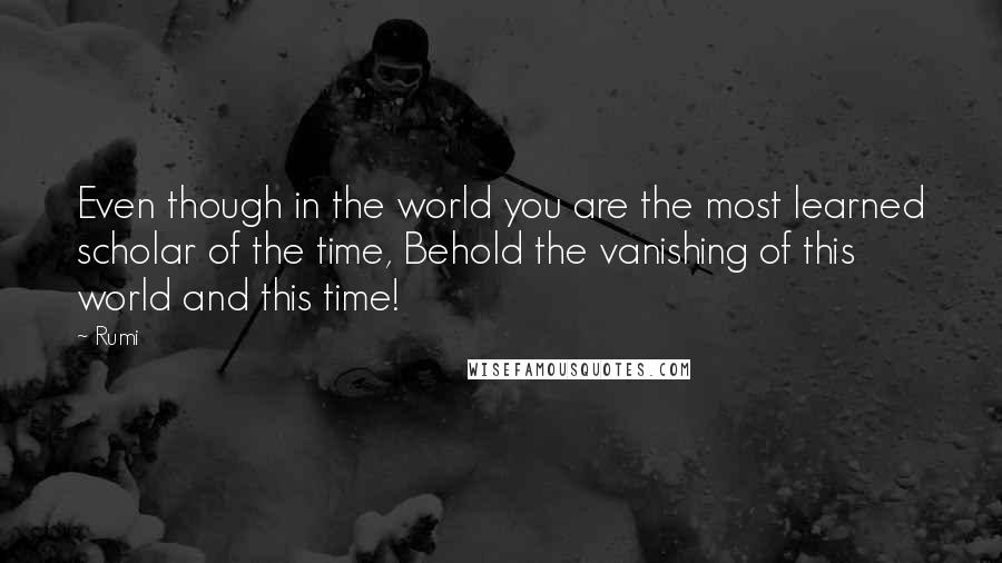 Rumi Quotes: Even though in the world you are the most learned scholar of the time, Behold the vanishing of this world and this time!