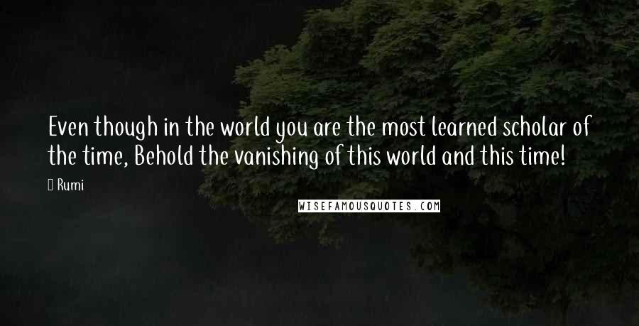 Rumi Quotes: Even though in the world you are the most learned scholar of the time, Behold the vanishing of this world and this time!