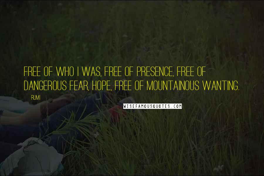 Rumi Quotes: Free of who I was, free of presence, free of dangerous fear, hope, free of mountainous wanting.