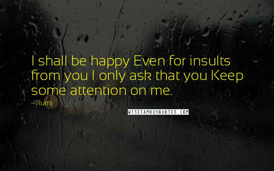 Rumi Quotes: I shall be happy Even for insults from you I only ask that you Keep some attention on me.