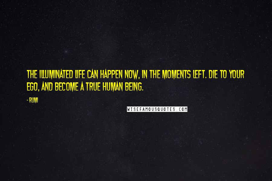 Rumi Quotes: The illuminated life can happen now, in the moments left. Die to your ego, and become a True Human Being.