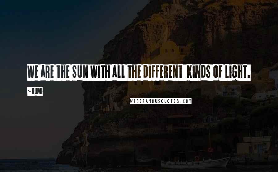 Rumi Quotes: We are the Sun with all the different  kinds of Light.