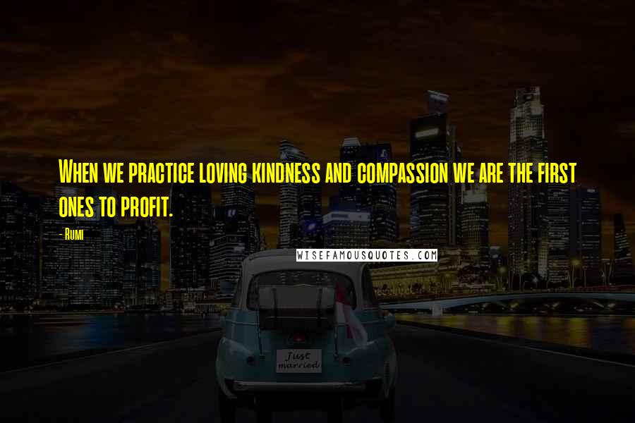 Rumi Quotes: When we practice loving kindness and compassion we are the first ones to profit.