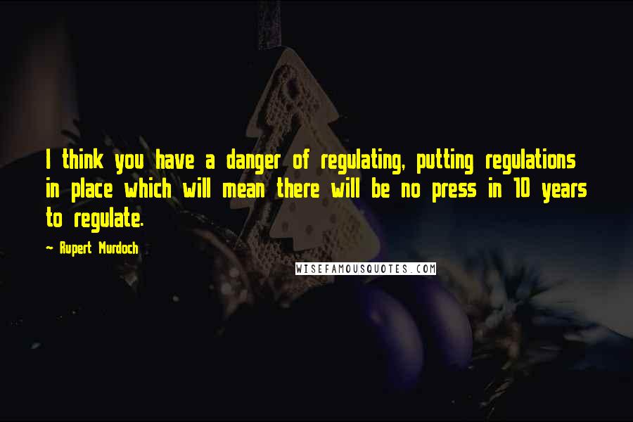 Rupert Murdoch Quotes: I think you have a danger of regulating, putting regulations in place which will mean there will be no press in 10 years to regulate.