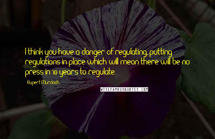 Rupert Murdoch Quotes: I think you have a danger of regulating, putting regulations in place which will mean there will be no press in 10 years to regulate.