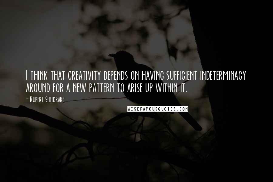 Rupert Sheldrake Quotes: I think that creativity depends on having sufficient indeterminacy around for a new pattern to arise up within it.