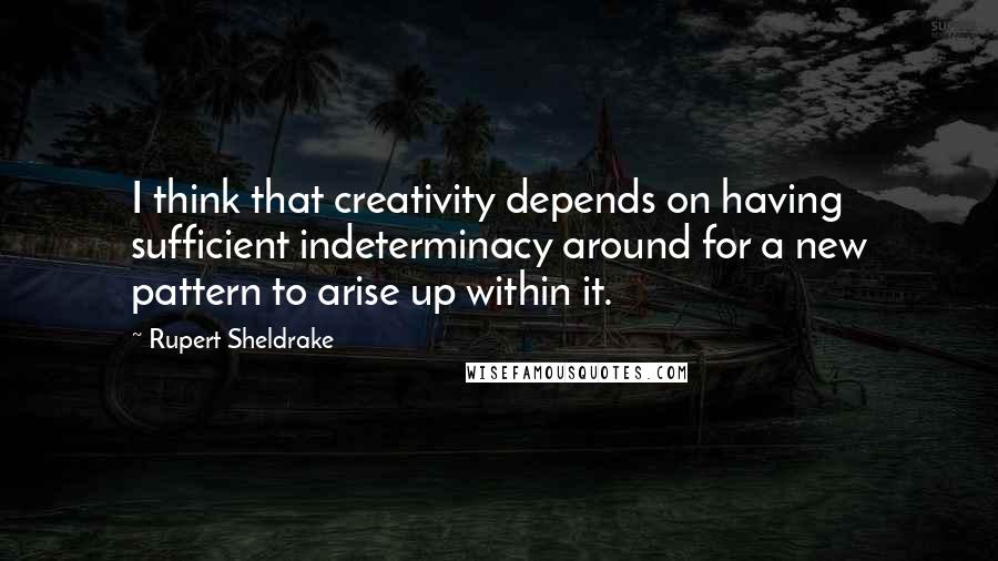 Rupert Sheldrake Quotes: I think that creativity depends on having sufficient indeterminacy around for a new pattern to arise up within it.