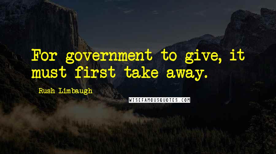 Rush Limbaugh Quotes: For government to give, it must first take away.