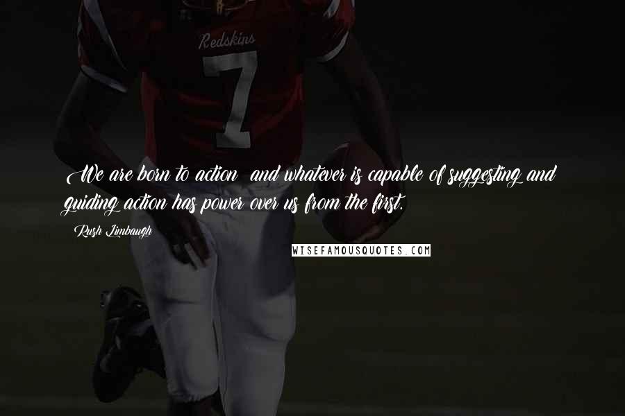 Rush Limbaugh Quotes: We are born to action; and whatever is capable of suggesting and guiding action has power over us from the first.