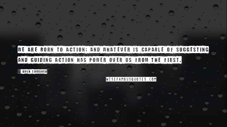 Rush Limbaugh Quotes: We are born to action; and whatever is capable of suggesting and guiding action has power over us from the first.