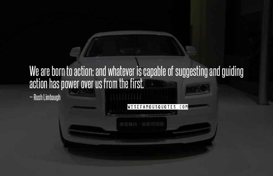 Rush Limbaugh Quotes: We are born to action; and whatever is capable of suggesting and guiding action has power over us from the first.