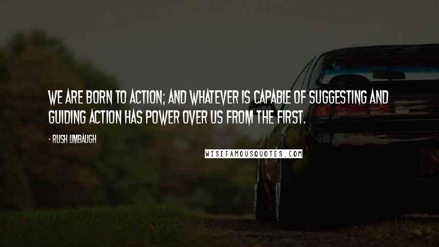 Rush Limbaugh Quotes: We are born to action; and whatever is capable of suggesting and guiding action has power over us from the first.