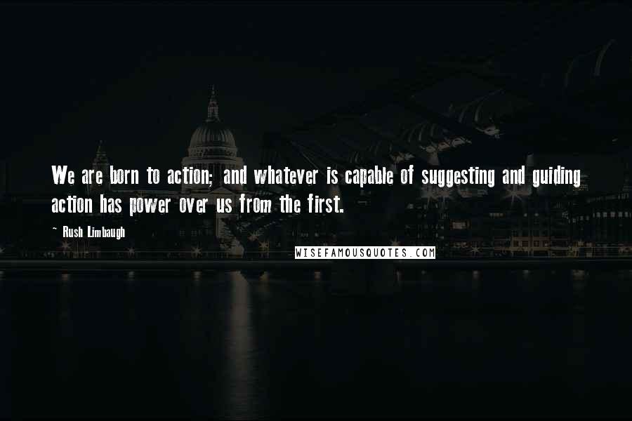 Rush Limbaugh Quotes: We are born to action; and whatever is capable of suggesting and guiding action has power over us from the first.