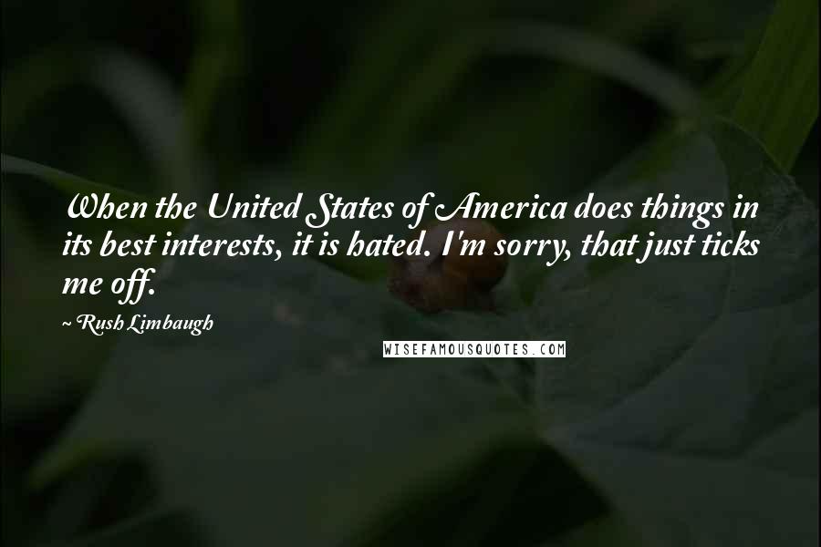 Rush Limbaugh Quotes: When the United States of America does things in its best interests, it is hated. I'm sorry, that just ticks me off.