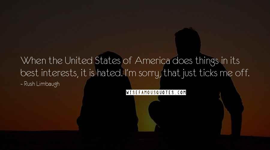 Rush Limbaugh Quotes: When the United States of America does things in its best interests, it is hated. I'm sorry, that just ticks me off.