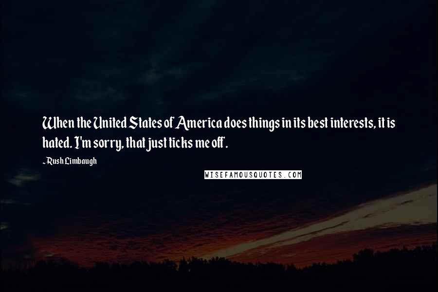 Rush Limbaugh Quotes: When the United States of America does things in its best interests, it is hated. I'm sorry, that just ticks me off.