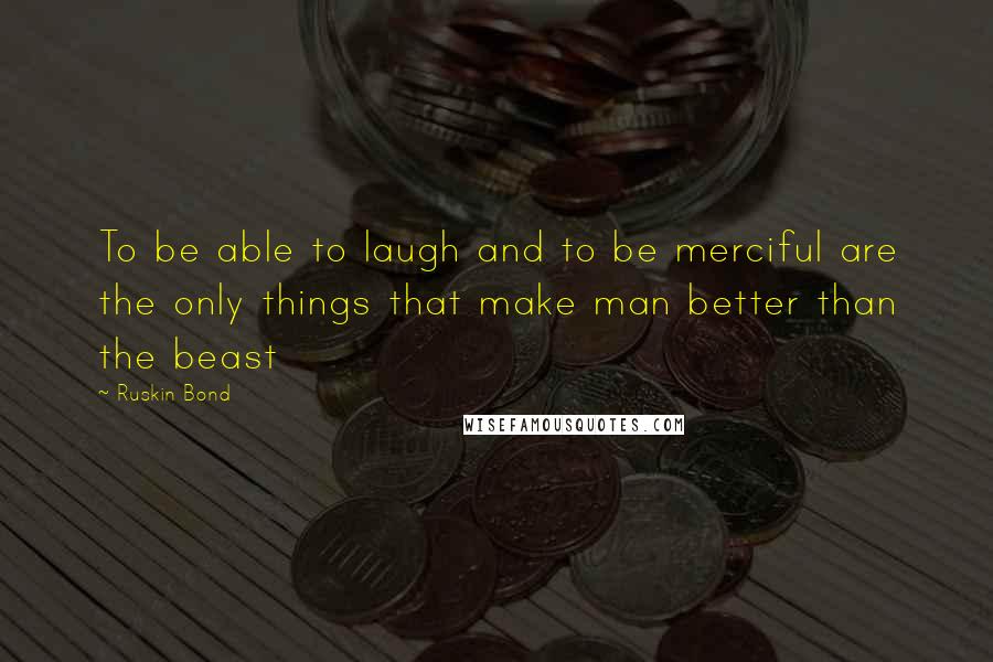 Ruskin Bond Quotes: To be able to laugh and to be merciful are the only things that make man better than the beast