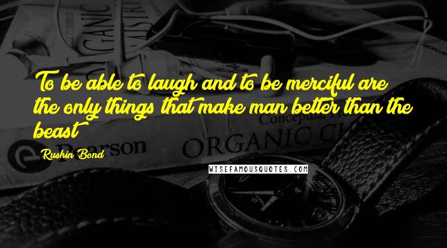 Ruskin Bond Quotes: To be able to laugh and to be merciful are the only things that make man better than the beast