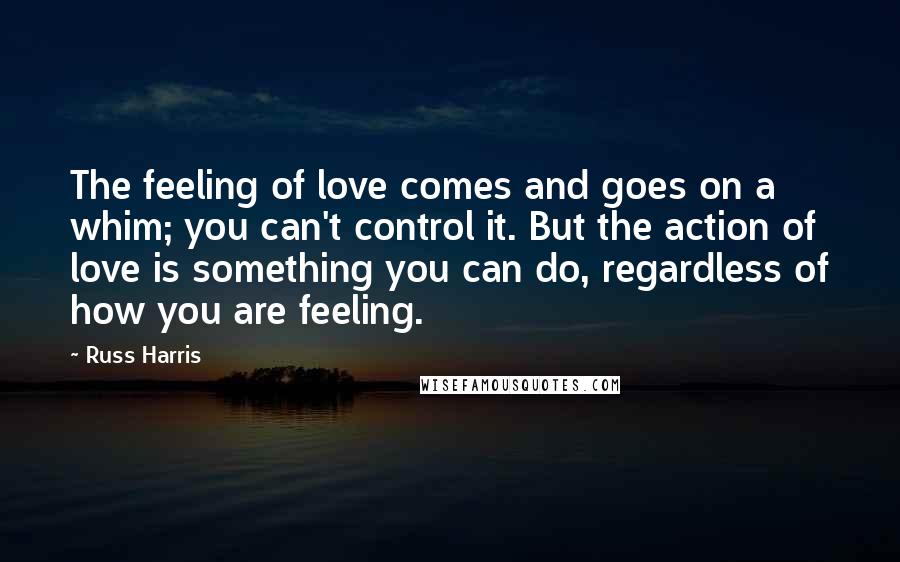 Russ Harris Quotes: The feeling of love comes and goes on a whim; you can't control it. But the action of love is something you can do, regardless of how you are feeling.