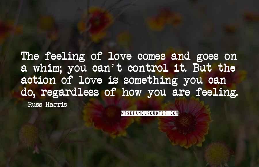 Russ Harris Quotes: The feeling of love comes and goes on a whim; you can't control it. But the action of love is something you can do, regardless of how you are feeling.