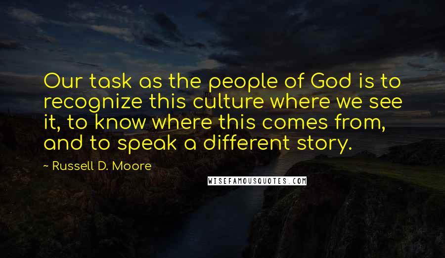 Russell D. Moore Quotes: Our task as the people of God is to recognize this culture where we see it, to know where this comes from, and to speak a different story.