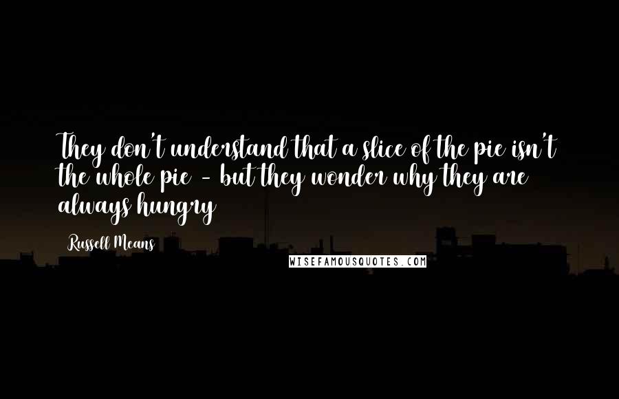 Russell Means Quotes: They don't understand that a slice of the pie isn't the whole pie - but they wonder why they are always hungry