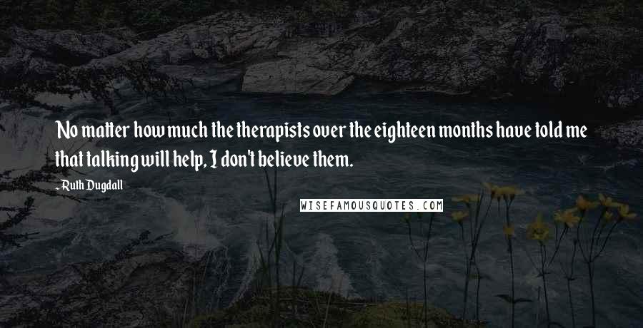 Ruth Dugdall Quotes: No matter how much the therapists over the eighteen months have told me that talking will help, I don't believe them.