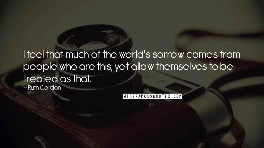 Ruth Gordon Quotes: I feel that much of the world's sorrow comes from people who are this, yet allow themselves to be treated as that.