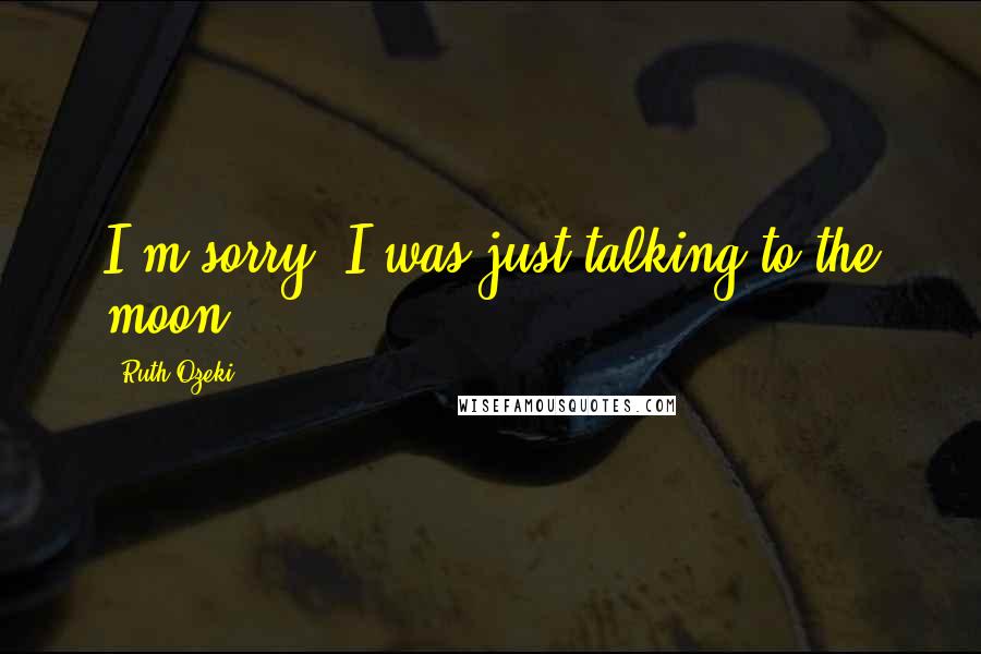 Ruth Ozeki Quotes: I'm sorry. I was just talking to the moon.